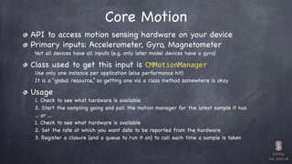 CS193p

Fall 2017-18
Core Motion
API to access motion sensing hardware on your device

Primary inputs: Accelerometer, Gyro...