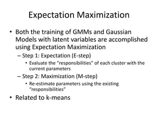Expectation MaximizationBoth the training of GMMs and Gaussian Models with latent variables are accomplished using Expectation MaximizationStep 1: Expectation (E-step)Evaluate the “responsibilities” of each cluster with the current parametersStep 2: Maximization (M-step)Re-estimate parameters using the existing “responsibilities”Related to k-means