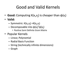 Good and Valid KernelsGood: Computing K(xi,xj) is cheaper than ϕ(xi)Valid: Symmetric: K(xi,xj) =K(xj,xi) Decomposable into ϕ(xi)Tϕ(xj)Positive Semi Definite Gram MatrixPopular KernelsLinear, PolynomialRadial Basis FunctionString (technically infinite dimensions)Graph