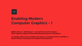 Enabling Modern
Computer Graphics - 1
NVIDIA GeForce™, AMD Radeon™, and Intel HD and Iris Pro Graphics
GPUs originally designed to handle special-purpose graphics computations
Increasingly, GPUs used to parallelize other types of computation (known as GPGPU, or
General-Purpose Computing on the Graphics Processing Unit)
 