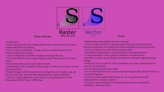 Vector
• Mathematical calculations that form shapes
• Vector programs best for creating logos, drawings and illustrations,
technical drawings. For images that will be applied to physical products.
• Can be scaled to any size without losing quality
• Resolution-independent: Can be printed at any size/resolution
• A large dimension vector graphic maintains a small file size
• Number of colors can be easily increased or reduced to adjust printing
budget
• Vector art can be used for many processes and easily rasterized to be
used for all processes
• Can be easily converted to raster
• It is not the best format for continuous tone images with blends of color or
to edit photographs
• Common vector graphic file format: ai, cdr, svg, and eps & pdfs
originating from vector programs
• Common vector programs: drawing programs such as Illustrator,
CorelDraw, Inkscape (free)
Raster (Bitmap)
• Pixel-based
• Raster programs best for editing photos and creating continuous tone
images with soft color blends
• Do not scale up optimally - Image must be created/scanned at the
desired usage size or larger
• Large dimensions & detailed images equal large file size
• It is more difficult to print raster images using a limited amount of spot
colors
• Some processes cannot use raster formats
• Depending on the complexity of the image, conversion to vector may be
time consuming
• Raster images are the most common image format, including: jpg, gif,
png, tif, bmp, psd, eps and pdfs originating from raster programs
• Common raster programs: photo editing / paint programs such as
Photoshop & Paint Shop, GIMP (free)
 
