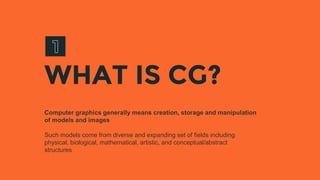 WHAT IS CG?
Computer graphics generally means creation, storage and manipulation
of models and images
Such models come from diverse and expanding set of fields including
physical, biological, mathematical, artistic, and conceptual/abstract
structures
 