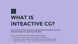 WHAT IS
INTEACTIVE CG?
User controls content, structure, and appearance of objects and their
displayed images via rapid visual feedback
Basic components of an interactive graphics system
 input (e.g., mouse, stylus, multi-touch, in-air fingers…)
 processing (and storage of the underlying representation/model)
 display/output (e.g., screen, paper-based printer,video recorder…)
 