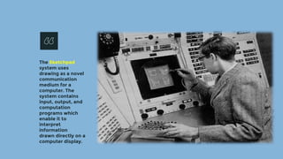 The Sketchpad
system uses
drawing as a novel
communication
medium for a
computer. The
system contains
input, output, and
computation
programs which
enable it to
interpret
information
drawn directly on a
computer display.
 