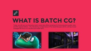 WHAT IS BATCH CG?Today, we still use non-interactive batch mode (aka offline rendering) for final production-quality video
and film (special effects – FX). Rendering a single frame of The Good Dinosaur (2015, a 24 fps movie)
averaged 48 hours on a 30,000-core render farm!
 