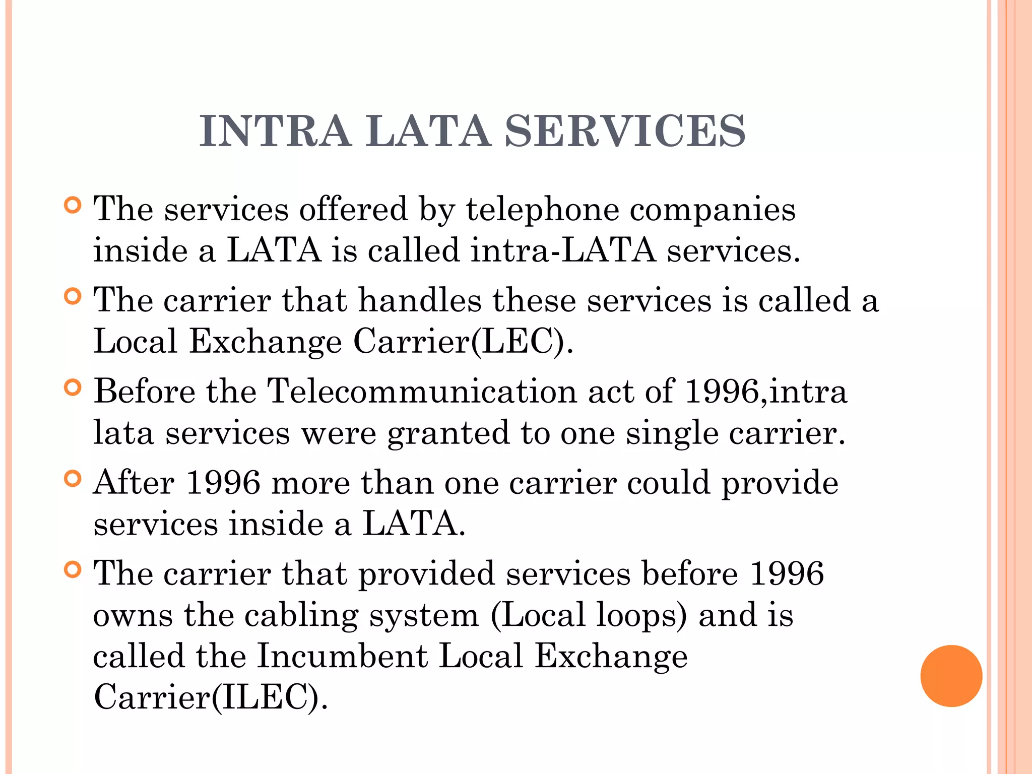 INTRA LATA SERVICES
 The services offered by telephone companies
inside a LATA is called intra-LATA services.
 The carrier that handles these services is called a
Local Exchange Carrier(LEC).
 Before the Telecommunication act of 1996,intra
lata services were granted to one single carrier.
 After 1996 more than one carrier could provide
services inside a LATA.
 The carrier that provided services before 1996
owns the cabling system (Local loops) and is
called the Incumbent Local Exchange
Carrier(ILEC).
 