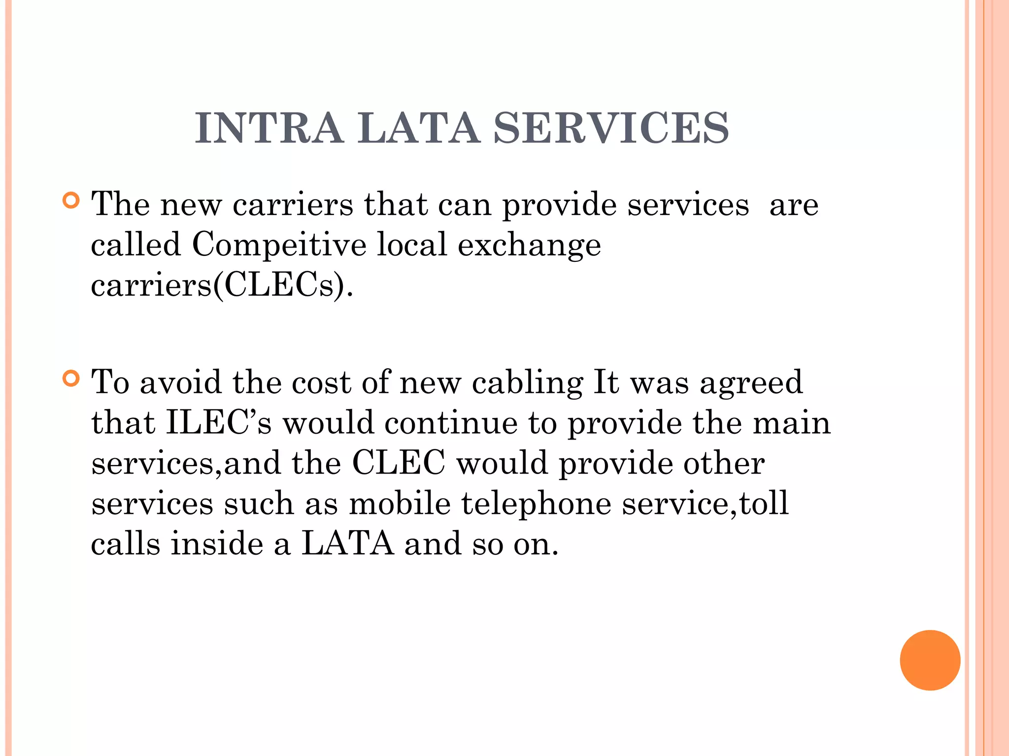 INTRA LATA SERVICES
 The new carriers that can provide services are
called Compeitive local exchange
carriers(CLECs).
 To avoid the cost of new cabling It was agreed
that ILEC’s would continue to provide the main
services,and the CLEC would provide other
services such as mobile telephone service,toll
calls inside a LATA and so on.
 