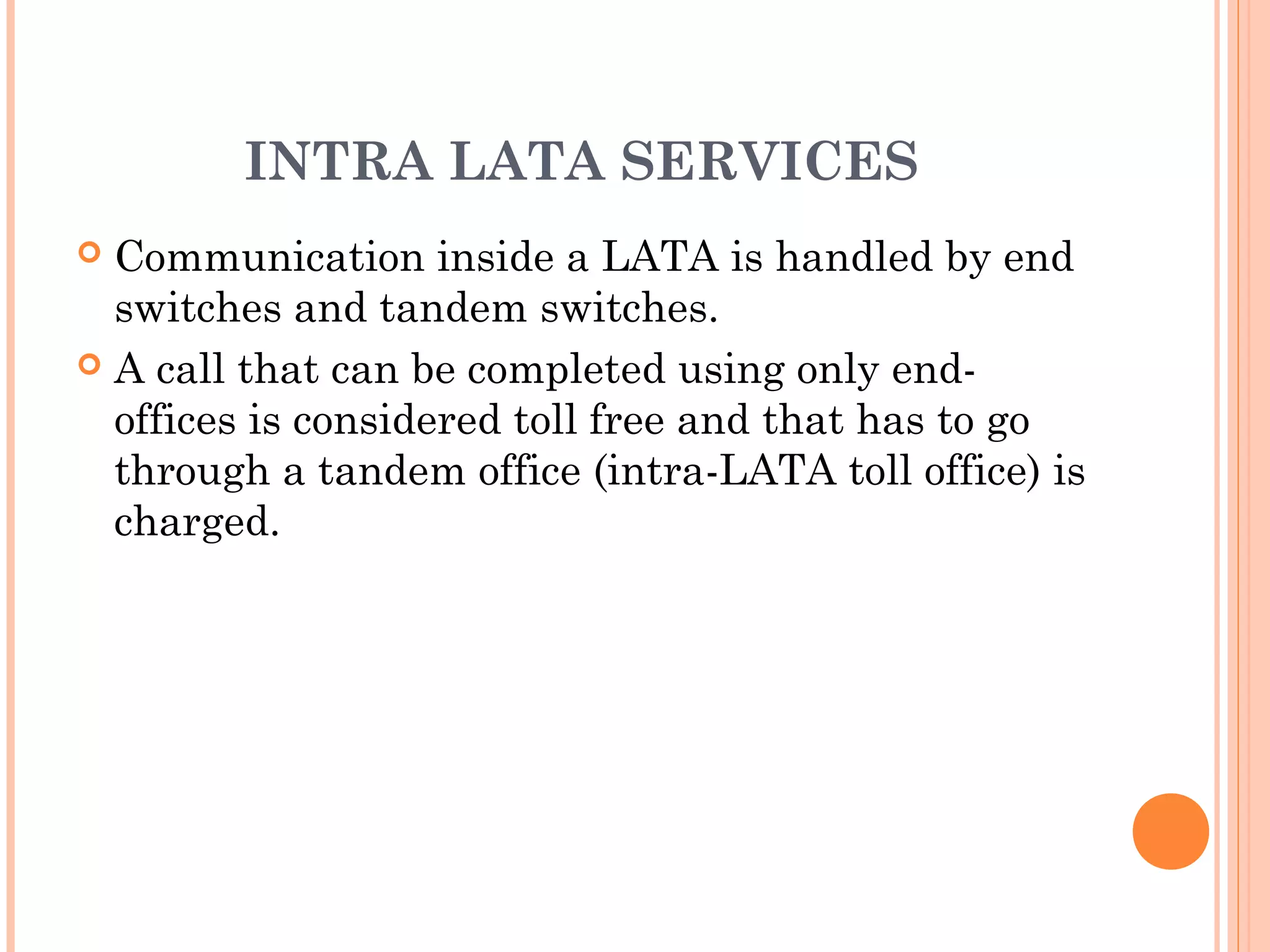 INTRA LATA SERVICES
 Communication inside a LATA is handled by end
switches and tandem switches.
 A call that can be completed using only end-
offices is considered toll free and that has to go
through a tandem office (intra-LATA toll office) is
charged.
 