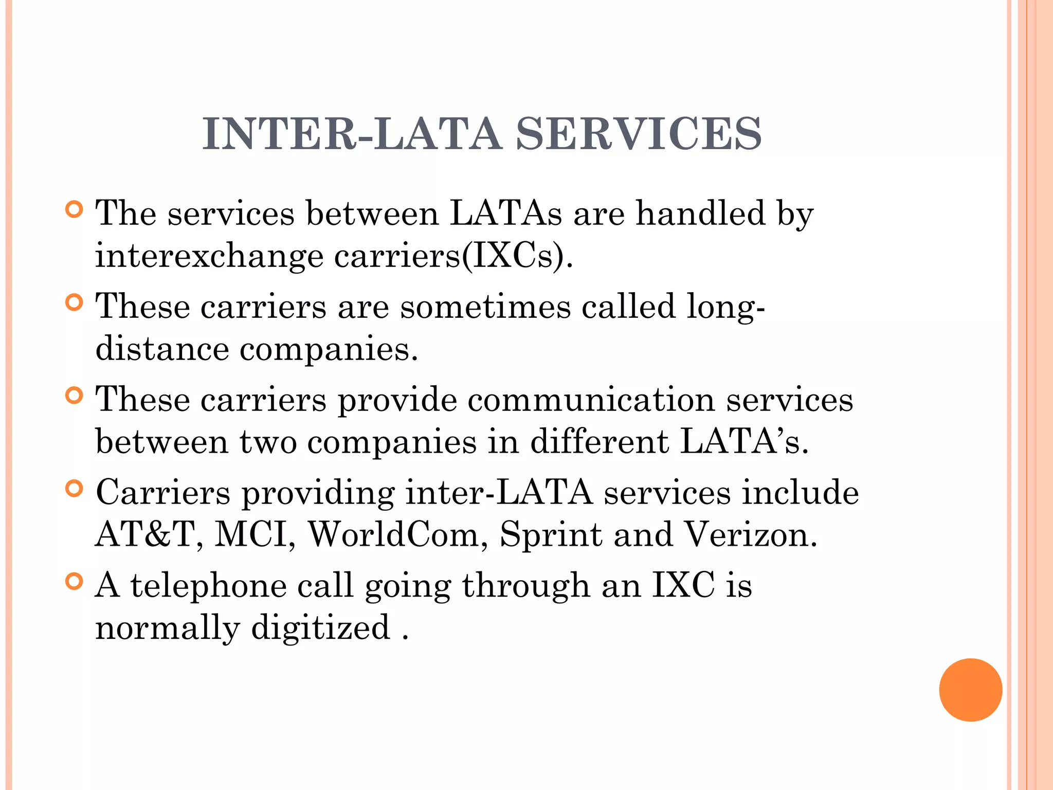 INTER-LATA SERVICES
 The services between LATAs are handled by
interexchange carriers(IXCs).
 These carriers are sometimes called long-
distance companies.
 These carriers provide communication services
between two companies in different LATA’s.
 Carriers providing inter-LATA services include
AT&T, MCI, WorldCom, Sprint and Verizon.
 A telephone call going through an IXC is
normally digitized .
 