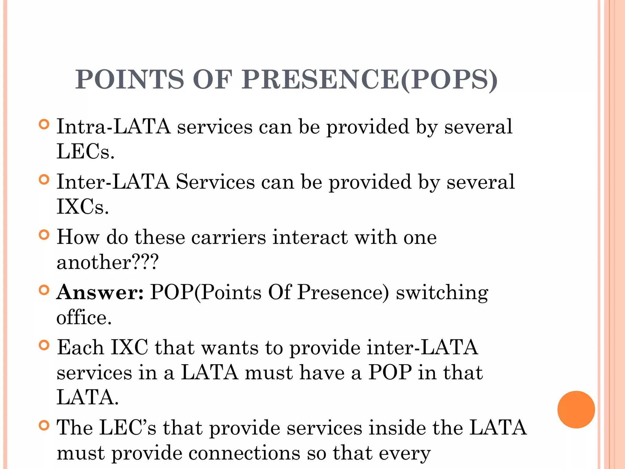 POINTS OF PRESENCE(POPS)
 Intra-LATA services can be provided by several
LECs.
 Inter-LATA Services can be provided by several
IXCs.
 How do these carriers interact with one
another???
 Answer: POP(Points Of Presence) switching
office.
 Each IXC that wants to provide inter-LATA
services in a LATA must have a POP in that
LATA.
 The LEC’s that provide services inside the LATA
must provide connections so that every
 