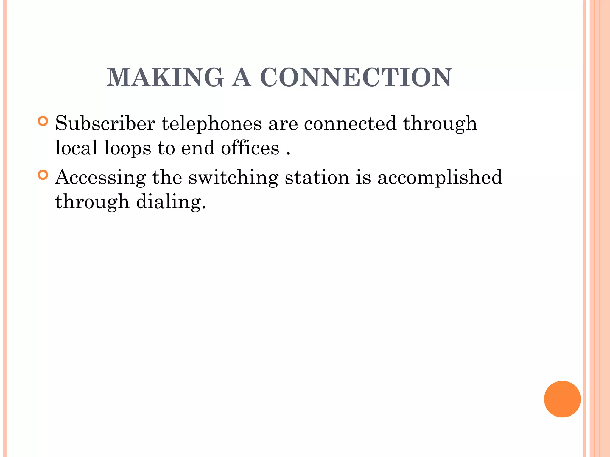 MAKING A CONNECTION
 Subscriber telephones are connected through
local loops to end offices .
 Accessing the switching station is accomplished
through dialing.
 