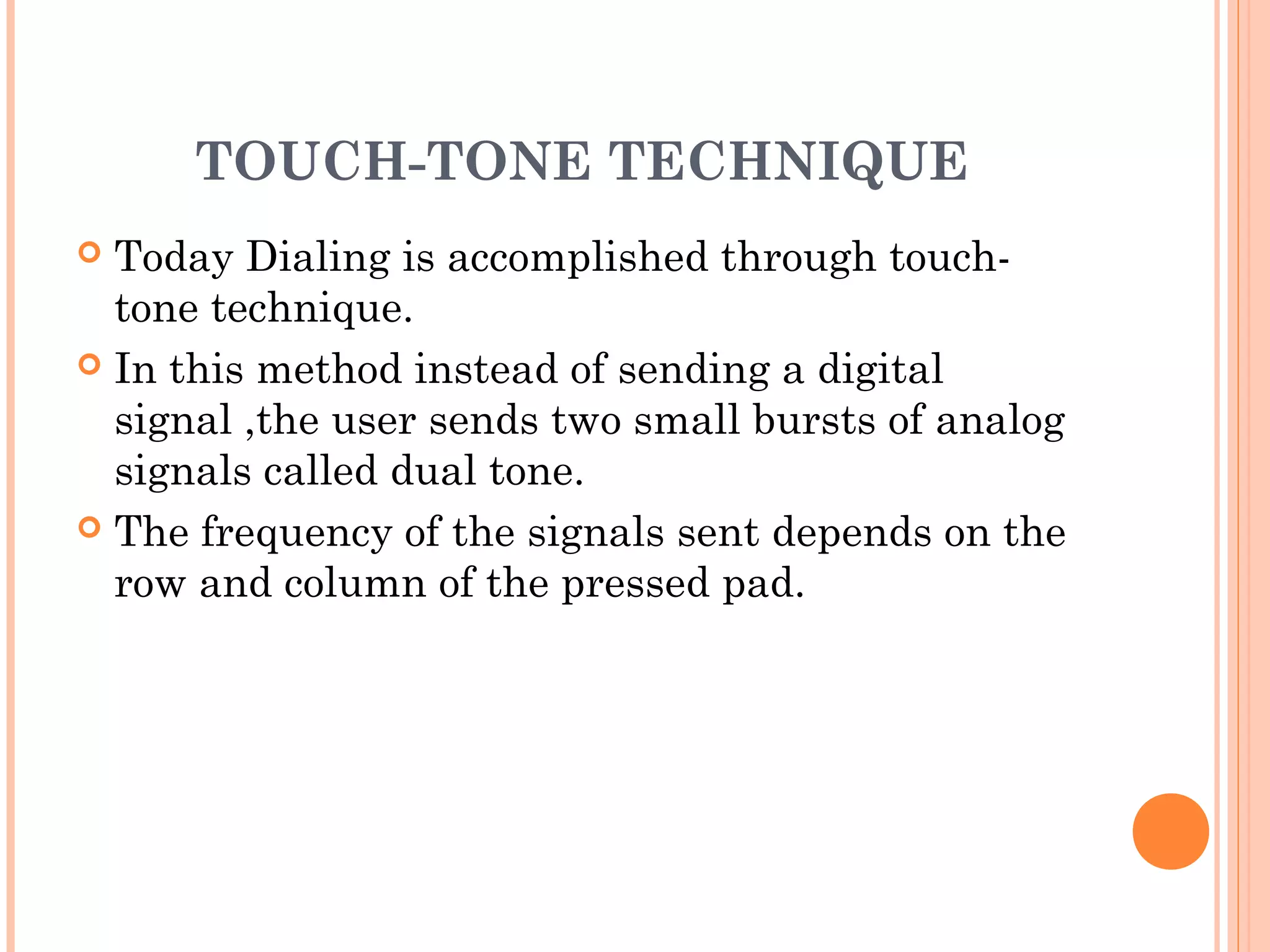 TOUCH-TONE TECHNIQUE
 Today Dialing is accomplished through touch-
tone technique.
 In this method instead of sending a digital
signal ,the user sends two small bursts of analog
signals called dual tone.
 The frequency of the signals sent depends on the
row and column of the pressed pad.
 