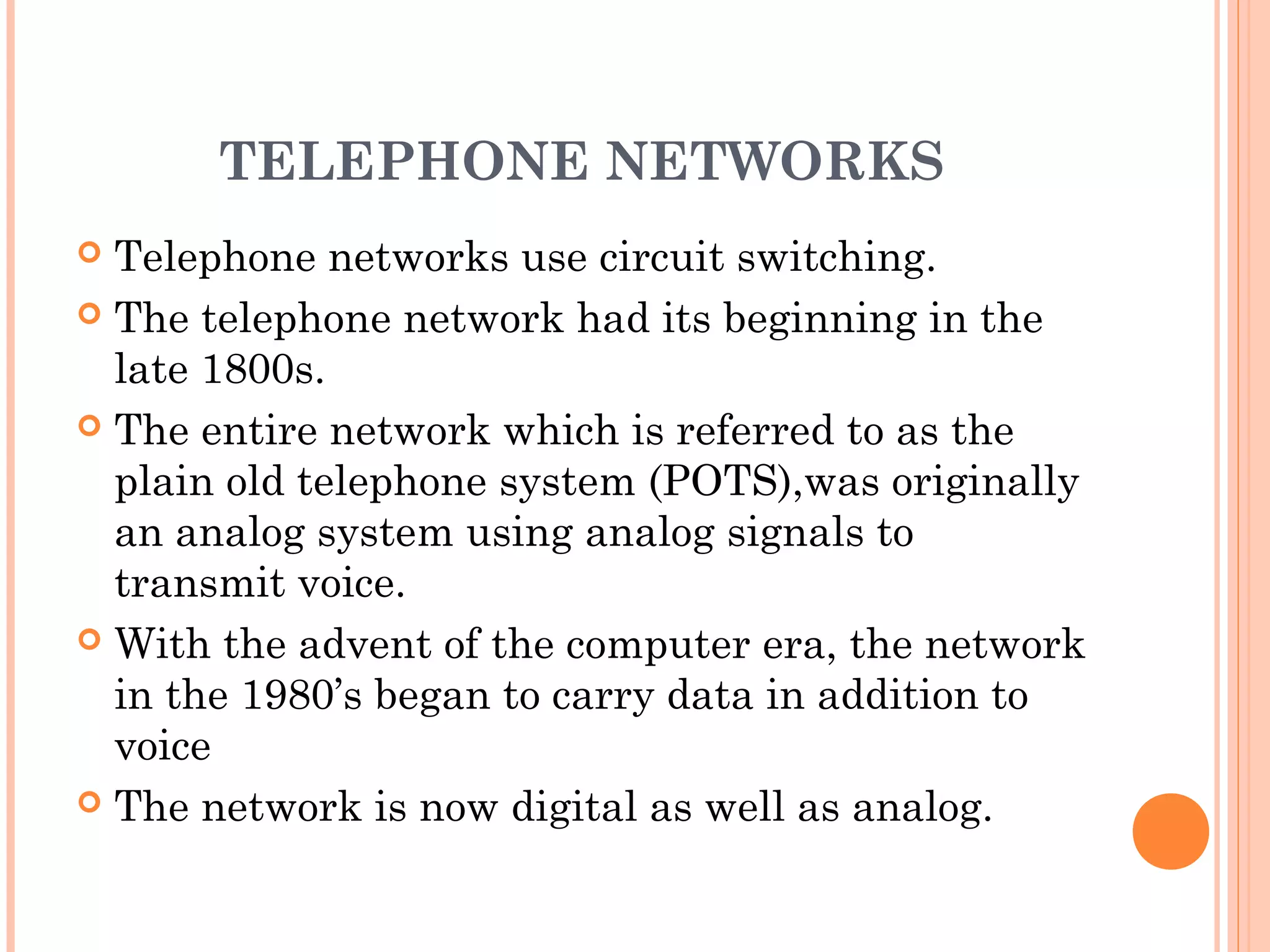 TELEPHONE NETWORKS
 Telephone networks use circuit switching.
 The telephone network had its beginning in the
late 1800s.
 The entire network which is referred to as the
plain old telephone system (POTS),was originally
an analog system using analog signals to
transmit voice.
 With the advent of the computer era, the network
in the 1980’s began to carry data in addition to
voice
 The network is now digital as well as analog.
 