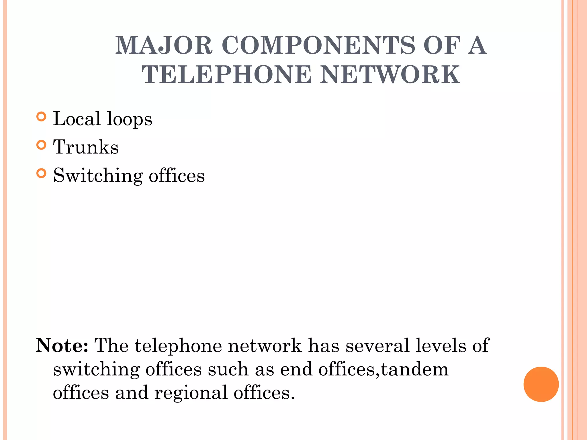 MAJOR COMPONENTS OF A
TELEPHONE NETWORK
 Local loops
 Trunks
 Switching offices
Note: The telephone network has several levels of
switching offices such as end offices,tandem
offices and regional offices.
 