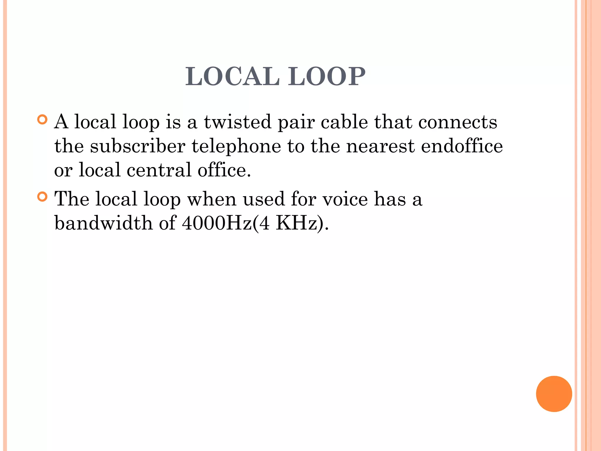 LOCAL LOOP
 A local loop is a twisted pair cable that connects
the subscriber telephone to the nearest endoffice
or local central office.
 The local loop when used for voice has a
bandwidth of 4000Hz(4 KHz).
 