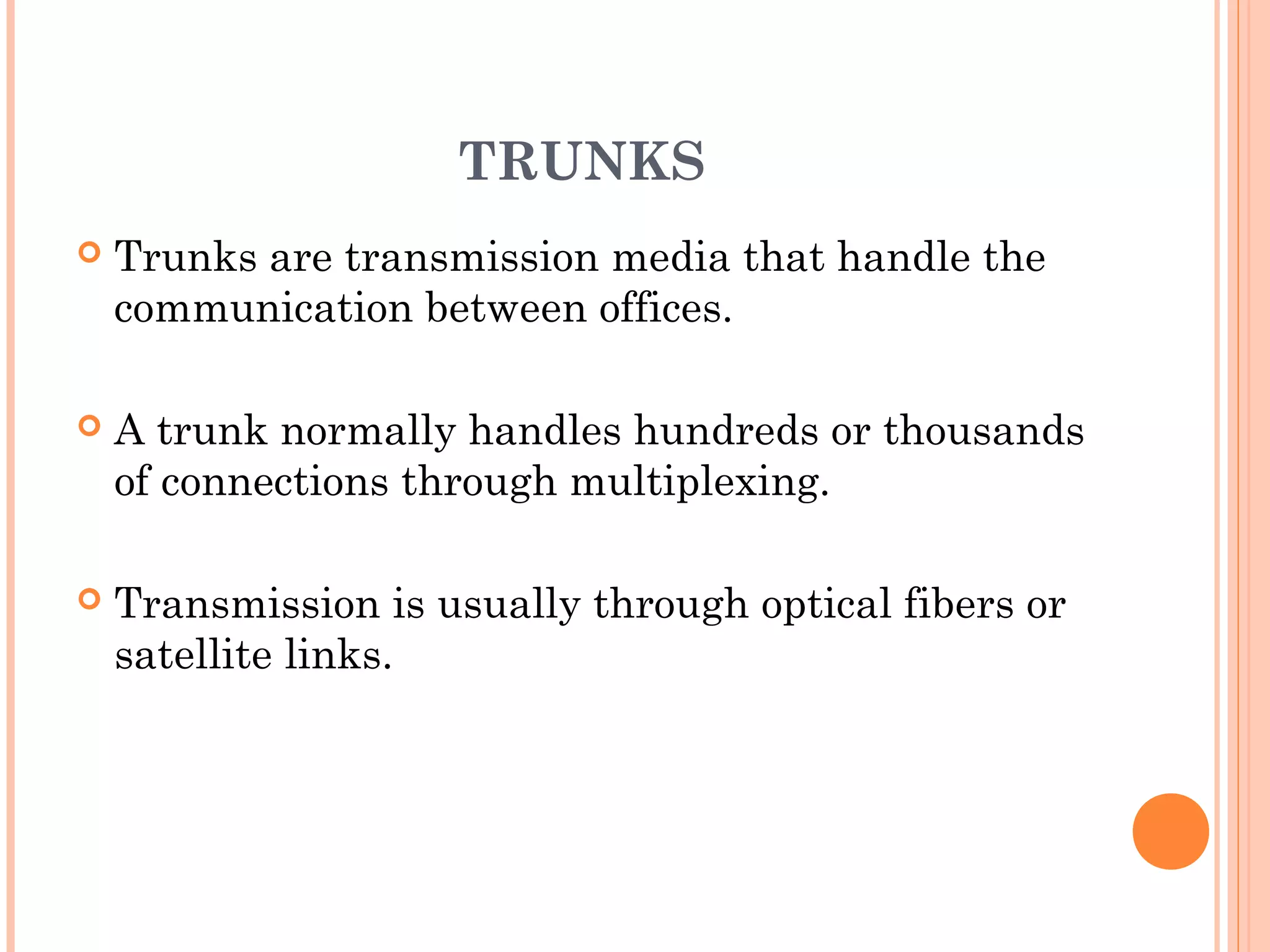 TRUNKS
 Trunks are transmission media that handle the
communication between offices.
 A trunk normally handles hundreds or thousands
of connections through multiplexing.
 Transmission is usually through optical fibers or
satellite links.
 