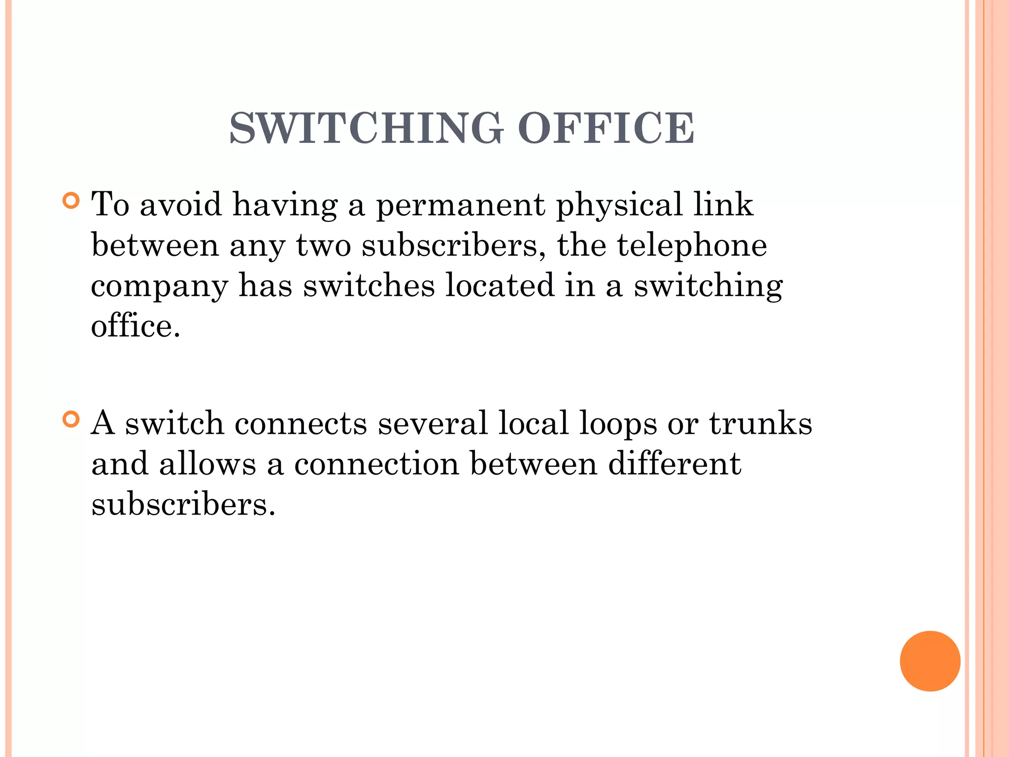SWITCHING OFFICE
 To avoid having a permanent physical link
between any two subscribers, the telephone
company has switches located in a switching
office.
 A switch connects several local loops or trunks
and allows a connection between different
subscribers.
 