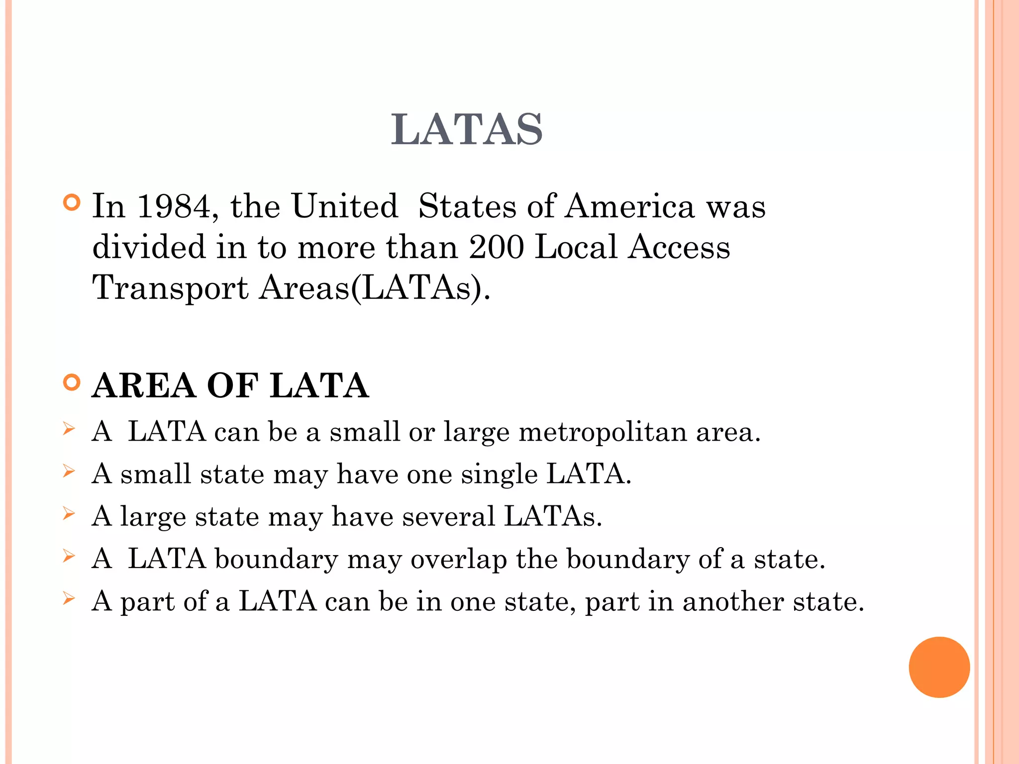 LATAS
 In 1984, the United States of America was
divided in to more than 200 Local Access
Transport Areas(LATAs).
 AREA OF LATA
 A LATA can be a small or large metropolitan area.
 A small state may have one single LATA.
 A large state may have several LATAs.
 A LATA boundary may overlap the boundary of a state.
 A part of a LATA can be in one state, part in another state.
 