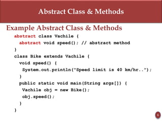 Abstract Class & Methods
Example Abstract Class & Methods
abstract class Vachile {
abstract void speed(); // abstract method
}
class Bike extends Vachile {
void speed() {
System.out.println("Speed limit is 40 km/hr..");
}
public static void main(String args[]) {
Vachile obj = new Bike();
obj.speed();
}
}
6
 