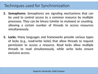 Techniques used for Synchronization
Superior University, Gold Campus
2. Semaphores: Semaphores are signaling mechanisms that can
be used to control access to a common resource by multiple
processes. They can be binary (similar to mutexes) or counting,
allowing a certain number of threads to access resources
simultaneously.
3. Locks: Many languages and frameworks provide various types
of locks (e.g., read/write locks) that allow threads to request
permission to access a resource. Read locks allow multiple
threads to read simultaneously, while write locks ensure
exclusive access.
 