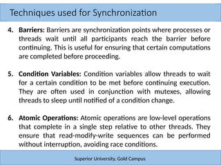 Techniques used for Synchronization
Superior University, Gold Campus
4. Barriers: Barriers are synchronization points where processes or
threads wait until all participants reach the barrier before
continuing. This is useful for ensuring that certain computations
are completed before proceeding.
5. Condition Variables: Condition variables allow threads to wait
for a certain condition to be met before continuing execution.
They are often used in conjunction with mutexes, allowing
threads to sleep until notified of a condition change.
6. Atomic Operations: Atomic operations are low-level operations
that complete in a single step relative to other threads. They
ensure that read-modify-write sequences can be performed
without interruption, avoiding race conditions.
 