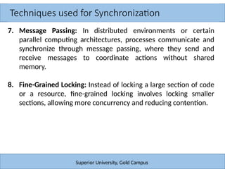Techniques used for Synchronization
Superior University, Gold Campus
7. Message Passing: In distributed environments or certain
parallel computing architectures, processes communicate and
synchronize through message passing, where they send and
receive messages to coordinate actions without shared
memory.
8. Fine-Grained Locking: Instead of locking a large section of code
or a resource, fine-grained locking involves locking smaller
sections, allowing more concurrency and reducing contention.
 