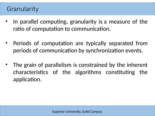 Granularity
Superior University, Gold Campus
• In parallel computing, granularity is a measure of the
ratio of computation to communication.
• Periods of computation are typically separated from
periods of communication by synchronization events.
• The grain of parallelism is constrained by the inherent
characteristics of the algorithms constituting the
application.
 