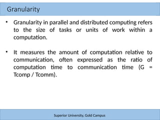 Granularity
Superior University, Gold Campus
• Granularity in parallel and distributed computing refers
to the size of tasks or units of work within a
computation.
• It measures the amount of computation relative to
communication, often expressed as the ratio of
computation time to communication time (G =
Tcomp / Tcomm).
 