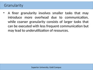 Granularity
Superior University, Gold Campus
• A finer granularity involves smaller tasks that may
introduce more overhead due to communication,
while coarser granularity consists of larger tasks that
can be executed with less frequent communication but
may lead to underutilization of resources.
 