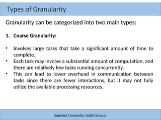 Types of Granularity
Superior University, Gold Campus
Granularity can be categorized into two main types:
1. Coarse Granularity:
• Involves large tasks that take a significant amount of time to
complete.
• Each task may involve a substantial amount of computation, and
there are relatively few tasks running concurrently.
• This can lead to lower overhead in communication between
tasks since there are fewer interactions, but it may not fully
utilize the available processing resources.
 