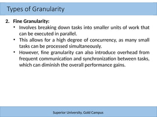 Types of Granularity
Superior University, Gold Campus
2. Fine Granularity:
• Involves breaking down tasks into smaller units of work that
can be executed in parallel.
• This allows for a high degree of concurrency, as many small
tasks can be processed simultaneously.
• However, fine granularity can also introduce overhead from
frequent communication and synchronization between tasks,
which can diminish the overall performance gains.
 