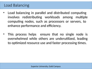 Load Balancing
Superior University, Gold Campus
• Load balancing in parallel and distributed computing
involves redistributing workloads among multiple
computing nodes, such as processors or servers, to
enhance performance and efficiency.
• This process helps ensure that no single node is
overwhelmed while others are underutilized, leading
to optimized resource use and faster processing times.
 