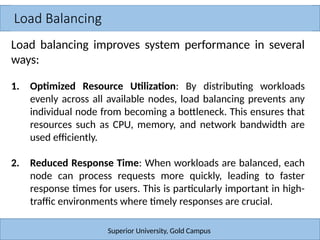 Load Balancing
Superior University, Gold Campus
Load balancing improves system performance in several
ways:
1. Optimized Resource Utilization: By distributing workloads
evenly across all available nodes, load balancing prevents any
individual node from becoming a bottleneck. This ensures that
resources such as CPU, memory, and network bandwidth are
used efficiently.
2. Reduced Response Time: When workloads are balanced, each
node can process requests more quickly, leading to faster
response times for users. This is particularly important in high-
traffic environments where timely responses are crucial.
 