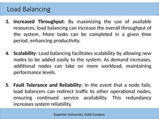 Load Balancing
Superior University, Gold Campus
3. Increased Throughput: By maximizing the use of available
resources, load balancing can increase the overall throughput of
the system. More tasks can be completed in a given time
period, enhancing productivity.
4. Scalability: Load balancing facilitates scalability by allowing new
nodes to be added easily to the system. As demand increases,
additional nodes can take on more workload, maintaining
performance levels.
5. Fault Tolerance and Reliability: In the event that a node fails,
load balancers can redirect traffic to other operational nodes,
ensuring continued service availability. This redundancy
increases system reliability.
 