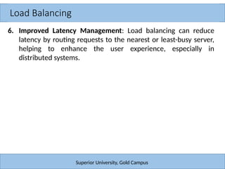 Load Balancing
Superior University, Gold Campus
6. Improved Latency Management: Load balancing can reduce
latency by routing requests to the nearest or least-busy server,
helping to enhance the user experience, especially in
distributed systems.
 