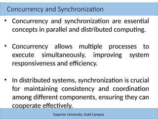 Concurrency and Synchronization
Superior University, Gold Campus
• Concurrency and synchronization are essential
concepts in parallel and distributed computing.
• Concurrency allows multiple processes to
execute simultaneously, improving system
responsiveness and efficiency.
• In distributed systems, synchronization is crucial
for maintaining consistency and coordination
among different components, ensuring they can
cooperate effectively.
 