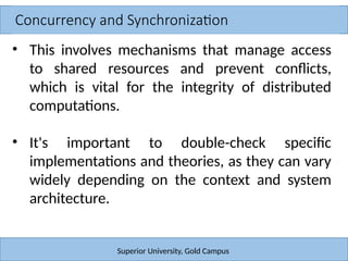 Concurrency and Synchronization
Superior University, Gold Campus
• This involves mechanisms that manage access
to shared resources and prevent conflicts,
which is vital for the integrity of distributed
computations.
• It's important to double-check specific
implementations and theories, as they can vary
widely depending on the context and system
architecture.
 