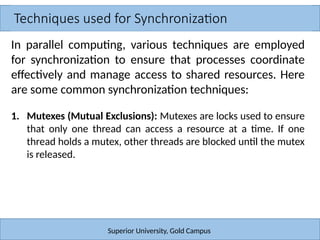 Techniques used for Synchronization
Superior University, Gold Campus
In parallel computing, various techniques are employed
for synchronization to ensure that processes coordinate
effectively and manage access to shared resources. Here
are some common synchronization techniques:
1. Mutexes (Mutual Exclusions): Mutexes are locks used to ensure
that only one thread can access a resource at a time. If one
thread holds a mutex, other threads are blocked until the mutex
is released.
 