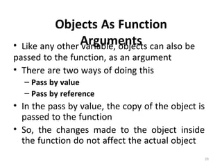 29
Objects As Function
Arguments• Like any other variable, objects can also be
passed to the function, as an argument
• There are two ways of doing this
– Pass by value
– Pass by reference
• In the pass by value, the copy of the object is
passed to the function
• So, the changes made to the object inside
the function do not affect the actual object
 