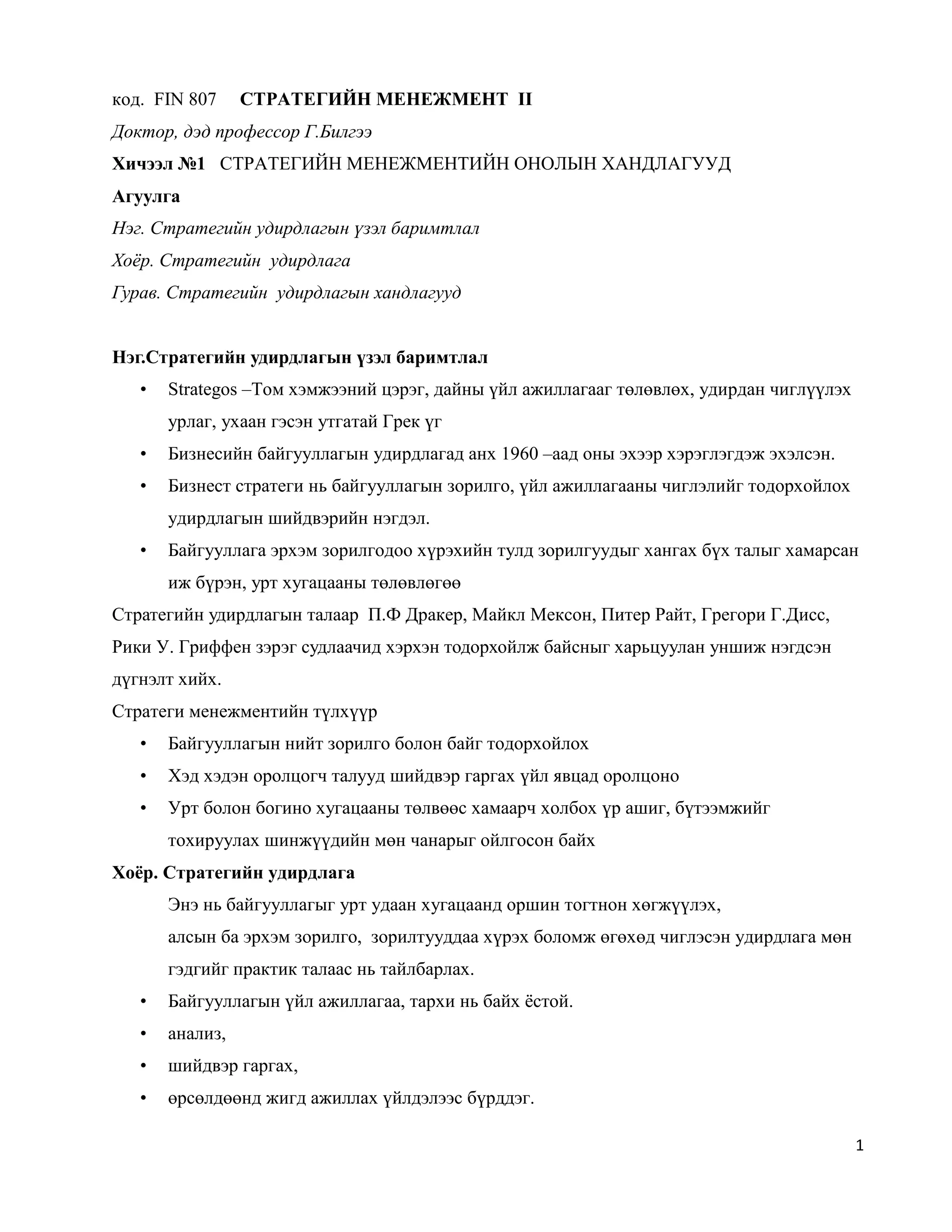 1
код. FIN 807 СТРАТЕГИЙН МЕНЕЖМЕНТ II
Доктор, дэд профессор Г.Билгээ
Хичээл №1 СТРАТЕГИЙН МЕНЕЖМЕНТИЙН ОНОЛЫН ХАНДЛАГУУД
Агуулга
Нэг. Стратегийн удирдлагын үзэл баримтлал
Хоёр. Стратегийн удирдлага
Гурав. Стратегийн удирдлагын хандлагууд
Нэг.Стратегийн удирдлагын үзэл баримтлал
• Strategos –Том хэмжээний цэрэг, дайны үйл ажиллагааг төлөвлөх, удирдан чиглүүлэх
урлаг, ухаан гэсэн утгатай Грек үг
• Бизнесийн байгууллагын удирдлагад анх 1960 –аад оны эхээр хэрэглэгдэж эхэлсэн.
• Бизнест стратеги нь байгууллагын зорилго, үйл ажиллагааны чиглэлийг тодорхойлох
удирдлагын шийдвэрийн нэгдэл.
• Байгууллага эрхэм зорилгодоо хүрэхийн тулд зорилгуудыг хангах бүх талыг хамарсан
иж бүрэн, урт хугацааны төлөвлөгөө
Стратегийн удирдлагын талаар П.Ф Дракер, Майкл Мексон, Питер Райт, Грегори Г.Дисс,
Рики У. Гриффен зэрэг судлаачид хэрхэн тодорхойлж байсныг харьцуулан уншиж нэгдсэн
дүгнэлт хийх.
Стратеги менежментийн түлхүүр
• Байгууллагын нийт зорилго болон байг тодорхойлох
• Хэд хэдэн оролцогч талууд шийдвэр гаргах үйл явцад оролцоно
• Урт болон богино хугацааны төлвөөс хамаарч холбох үр ашиг, бүтээмжийг
тохируулах шинжүүдийн мөн чанарыг ойлгосон байх
Хоёр. Стратегийн удирдлага
Энэ нь байгууллагыг урт удаан хугацаанд оршин тогтнон хөгжүүлэх,
алсын ба эрхэм зорилго, зорилтууддаа хүрэх боломж өгөхөд чиглэсэн удирдлага мөн
гэдгийг практик талаас нь тайлбарлах.
• Байгууллагын үйл ажиллагаа, тархи нь байх ёстой.
• анализ,
• шийдвэр гаргах,
• өрсөлдөөнд жигд ажиллах үйлдэлээс бүрддэг.
 