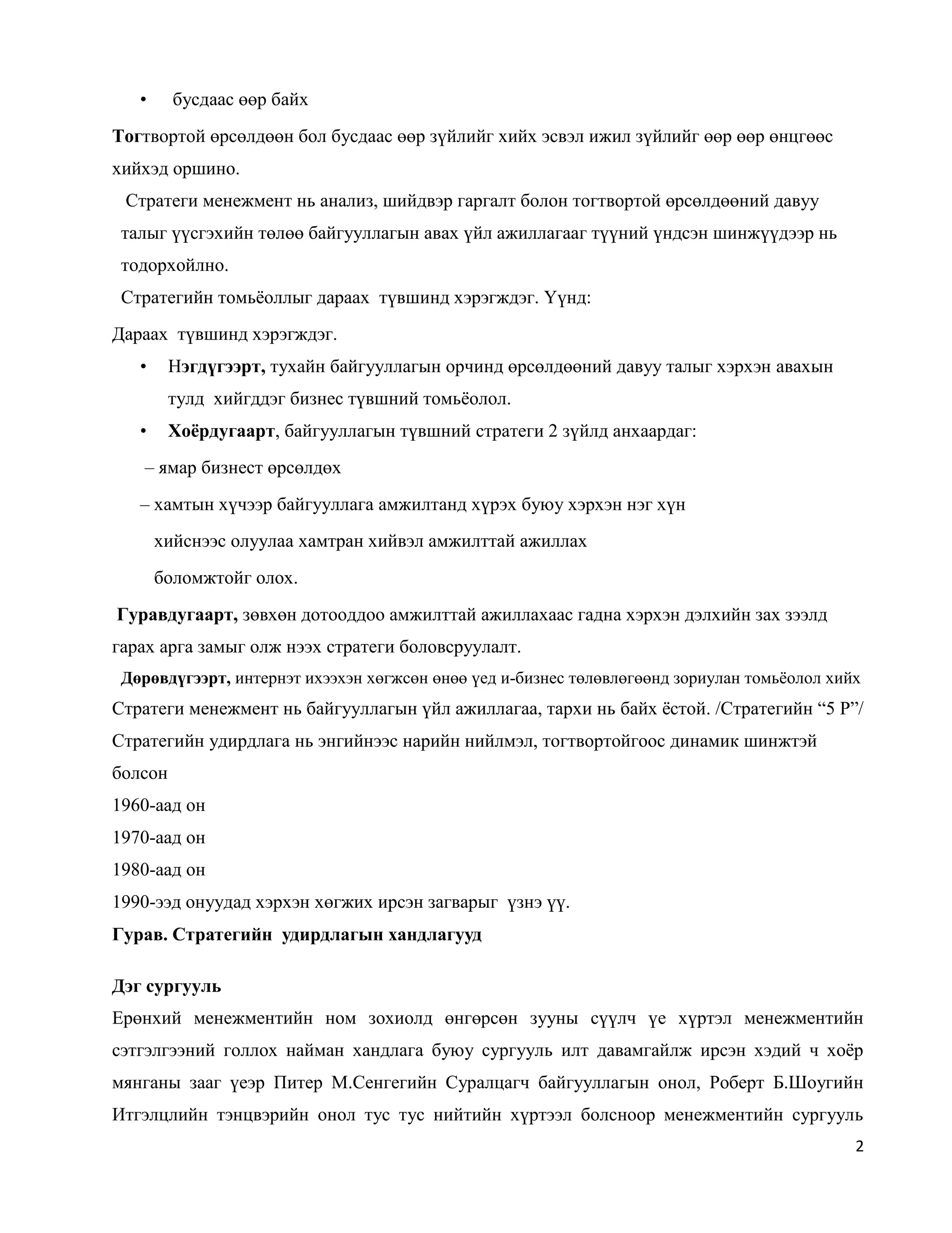 2
• бусдаас өөр байх
Тогтвортой өрсөлдөөн бол бусдаас өөр зүйлийг хийх эсвэл ижил зүйлийг өөр өөр өнцгөөс
хийхэд оршино.
Стратеги менежмент нь анализ, шийдвэр гаргалт болон тогтвортой өрсөлдөөний давуу
талыг үүсгэхийн төлөө байгууллагын авах үйл ажиллагааг түүний үндсэн шинжүүдээр нь
тодорхойлно.
Стратегийн томьёоллыг дараах түвшинд хэрэгждэг. Үүнд:
Дараах түвшинд хэрэгждэг.
• Нэгдүгээрт, тухайн байгууллагын орчинд өрсөлдөөний давуу талыг хэрхэн авахын
тулд хийгддэг бизнес түвшний томьёолол.
• Хоёрдугаарт, байгууллагын түвшний стратеги 2 зүйлд анхаардаг:
– ямар бизнест өрсөлдөх
– хамтын хүчээр байгууллага амжилтанд хүрэх буюу хэрхэн нэг хүн
хийснээс олуулаа хамтран хийвэл амжилттай ажиллах
боломжтойг олох.
Гуравдугаарт, зөвхөн дотооддоо амжилттай ажиллахаас гадна хэрхэн дэлхийн зах зээлд
гарах арга замыг олж нээх стратеги боловсруулалт.
Дөрөвдүгээрт, интернэт ихээхэн хөгжсөн өнөө үед и-бизнес төлөвлөгөөнд зориулан томьёолол хийх
Стратеги менежмент нь байгууллагын үйл ажиллагаа, тархи нь байх ёстой. /Стратегийн “5 Р”/
Стратегийн удирдлага нь энгийнээс нарийн нийлмэл, тогтвортойгоос динамик шинжтэй
болсон
1960-аад он
1970-аад он
1980-аад он
1990-ээд онуудад хэрхэн хөгжих ирсэн загварыг үзнэ үү.
Гурав. Стратегийн удирдлагын хандлагууд
Дэг сургууль
Ерөнхий менежментийн ном зохиолд өнгөрсөн зууны сүүлч үе хүртэл менежментийн
сэтгэлгээний голлох найман хандлага буюу сургууль илт давамгайлж ирсэн хэдий ч хоёр
мянганы зааг үеэр Питер М.Сенгегийн Суралцагч байгууллагын онол, Роберт Б.Шоугийн
Итгэлцлийн тэнцвэрийн онол тус тус нийтийн хүртээл болсноор менежментийн сургууль
 