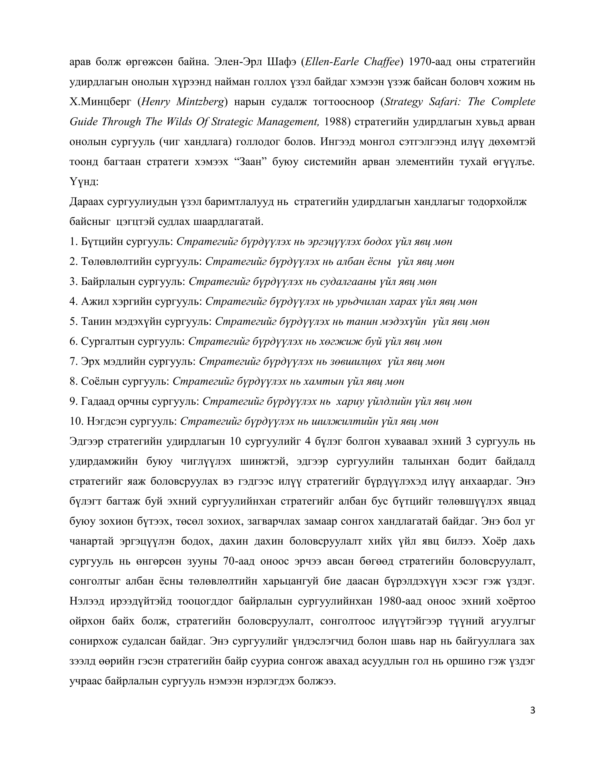 3
арав болж өргөжсөн байна. Элен-Эрл Шафэ (Ellen-Earle Chaffee) 1970-аад оны стратегийн
удирдлагын онолын хүрээнд найман голлох үзэл байдаг хэмээн үзэж байсан боловч хожим нь
Х.Минцберг (Henry Mintzberg) нарын судалж тогтоосноор (Strategy Safari: The Complete
Guide Through The Wilds Of Strategic Management, 1988) стратегийн удирдлагын хувьд арван
онолын сургууль (чиг хандлага) голлодог болов. Ингээд монгол сэтгэлгээнд илүү дөхөмтэй
тоонд багтаан стратеги хэмээх “Заан” буюу системийн арван элементийн тухай өгүүлъе.
Үүнд:
Дараах сургуулиудын үзэл баримтлалууд нь стратегийн удирдлагын хандлагыг тодорхойлж
байсныг цэгцтэй судлах шаардлагатай.
1. Бүтцийн сургууль: Стратегийг бүрдүүлэх нь эргэцүүлэх бодох үйл явц мөн
2. Төлөвлөлтийн сургууль: Стратегийг бүрдүүлэх нь албан ёсны үйл явц мөн
3. Байрлалын сургууль: Стратегийг бүрдүүлэх нь судалгааны үйл явц мөн
4. Ажил хэргийн сургууль: Стратегийг бүрдүүлэх нь урьдчилан харах үйл явц мөн
5. Танин мэдэхүйн сургууль: Стратегийг бүрдүүлэх нь танин мэдэхүйн үйл явц мөн
6. Сургалтын сургууль: Стратегийг бүрдүүлэх нь хөгжиж буй үйл явц мөн
7. Эрх мэдлийн сургууль: Стратегийг бүрдүүлэх нь зөвшилцөх үйл явц мөн
8. Соёлын сургууль: Стратегийг бүрдүүлэх нь хамтын үйл явц мөн
9. Гадаад орчны сургууль: Стратегийг бүрдүүлэх нь хариу үйлдлийн үйл явц мөн
10. Нэгдсэн сургууль: Стратегийг бүрдүүлэх нь шилжилтийн үйл явц мөн
Эдгээр стратегийн удирдлагын 10 сургуулийг 4 бүлэг болгон хуваавал эхний 3 сургууль нь
удирдамжийн буюу чиглүүлэх шинжтэй, эдгээр сургуулийн талынхан бодит байдалд
стратегийг яаж боловсруулах вэ гэдгээс илүү стратегийг бүрдүүлэхэд илүү анхаардаг. Энэ
бүлэгт багтаж буй эхний сургуулийнхан стратегийг албан бус бүтцийг төлөвшүүлэх явцад
буюу зохион бүтээх, төсөл зохиох, загварчлах замаар сонгох хандлагатай байдаг. Энэ бол уг
чанартай эргэцүүлэн бодох, дахин дахин боловсруулалт хийх үйл явц билээ. Хоёр дахь
сургууль нь өнгөрсөн зууны 70-аад оноос эрчээ авсан бөгөөд стратегийн боловсруулалт,
сонголтыг албан ёсны төлөвлөлтийн харьцангуй бие даасан бүрэлдэхүүн хэсэг гэж үздэг.
Нэлээд ирээдүйтэйд тооцогддог байрлалын сургуулийнхан 1980-аад оноос эхний хоёртоо
ойрхон байх болж, стратегийн боловсруулалт, сонголтоос илүүтэйгээр түүний агуулгыг
сонирхож судалсан байдаг. Энэ сургуулийг үндэслэгчид болон шавь нар нь байгууллага зах
зээлд өөрийн гэсэн стратегийн байр сууриа сонгож авахад асуудлын гол нь оршино гэж үздэг
учраас байрлалын сургууль нэмээн нэрлэгдэх болжээ.
 