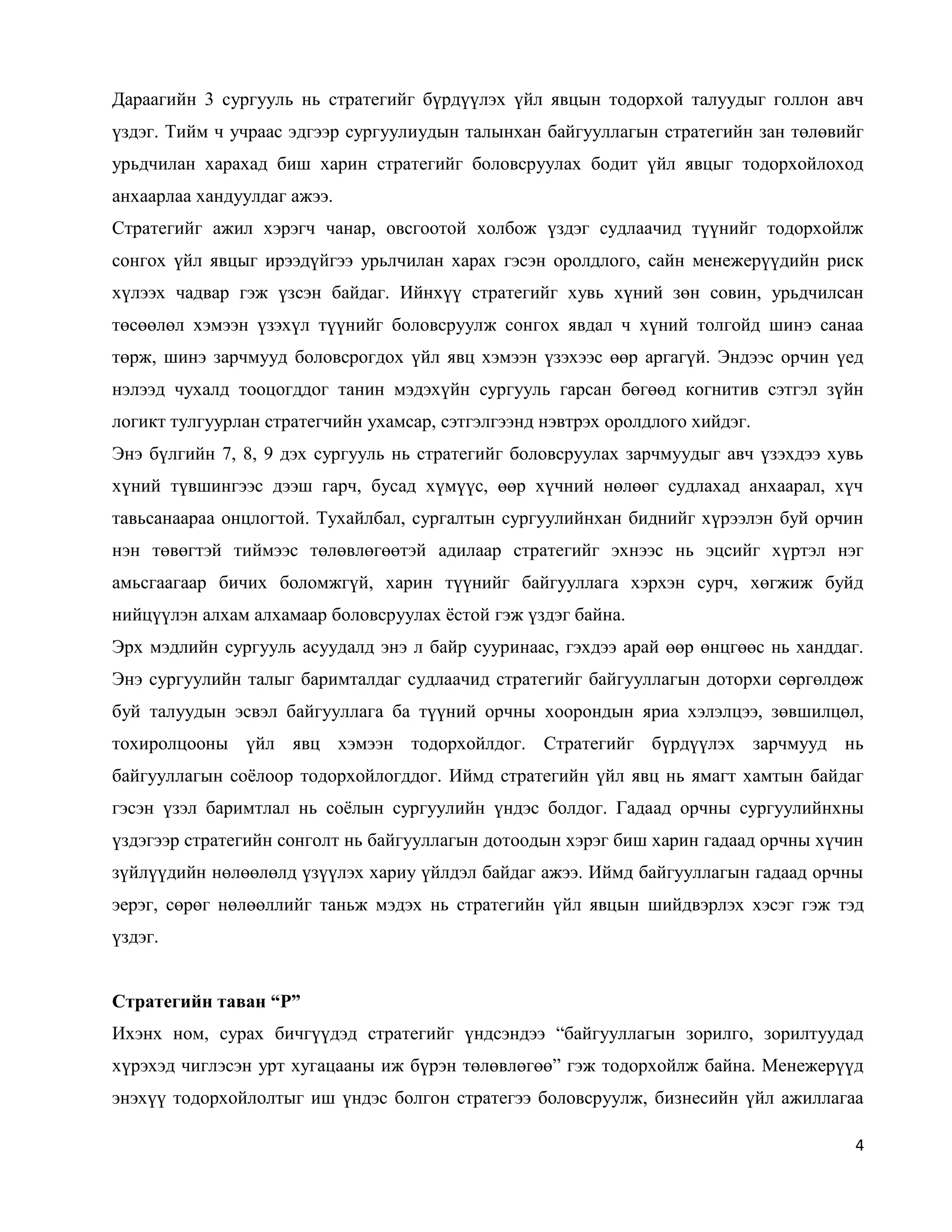 4
Дараагийн 3 сургууль нь стратегийг бүрдүүлэх үйл явцын тодорхой талуудыг голлон авч
үздэг. Тийм ч учраас эдгээр сургуулиудын талынхан байгууллагын стратегийн зан төлөвийг
урьдчилан харахад биш харин стратегийг боловсруулах бодит үйл явцыг тодорхойлоход
анхаарлаа хандуулдаг ажээ.
Стратегийг ажил хэрэгч чанар, овсгоотой холбож үздэг судлаачид түүнийг тодорхойлж
сонгох үйл явцыг ирээдүйгээ урьлчилан харах гэсэн оролдлого, сайн менежерүүдийн риск
хүлээх чадвар гэж үзсэн байдаг. Ийнхүү стратегийг хувь хүний зөн совин, урьдчилсан
төсөөлөл хэмээн үзэхүл түүнийг боловсруулж сонгох явдал ч хүний толгойд шинэ санаа
төрж, шинэ зарчмууд боловсрогдох үйл явц хэмээн үзэхээс өөр аргагүй. Эндээс орчин үед
нэлээд чухалд тооцогддог танин мэдэхүйн сургууль гарсан бөгөөд когнитив сэтгэл зүйн
логикт тулгуурлан стратегчийн ухамсар, сэтгэлгээнд нэвтрэх оролдлого хийдэг.
Энэ бүлгийн 7, 8, 9 дэх сургууль нь стратегийг боловсруулах зарчмуудыг авч үзэхдээ хувь
хүний түвшингээс дээш гарч, бусад хүмүүс, өөр хүчний нөлөөг судлахад анхаарал, хүч
тавьсанаараа онцлогтой. Тухайлбал, сургалтын сургуулийнхан биднийг хүрээлэн буй орчин
нэн төвөгтэй тиймээс төлөвлөгөөтэй адилаар стратегийг эхнээс нь эцсийг хүртэл нэг
амьсгаагаар бичих боломжгүй, харин түүнийг байгууллага хэрхэн сурч, хөгжиж буйд
нийцүүлэн алхам алхамаар боловсруулах ёстой гэж үздэг байна.
Эрх мэдлийн сургууль асуудалд энэ л байр сууринаас, гэхдээ арай өөр өнцгөөс нь ханддаг.
Энэ сургуулийн талыг баримталдаг судлаачид стратегийг байгууллагын доторхи сөргөлдөж
буй талуудын эсвэл байгууллага ба түүний орчны хоорондын яриа хэлэлцээ, зөвшилцөл,
тохиролцооны үйл явц хэмээн тодорхойлдог. Стратегийг бүрдүүлэх зарчмууд нь
байгууллагын соёлоор тодорхойлогддог. Иймд стратегийн үйл явц нь ямагт хамтын байдаг
гэсэн үзэл баримтлал нь соёлын сургуулийн үндэс болдог. Гадаад орчны сургуулийнхны
үздэгээр стратегийн сонголт нь байгууллагын дотоодын хэрэг биш харин гадаад орчны хүчин
зүйлүүдийн нөлөөлөлд үзүүлэх хариу үйлдэл байдаг ажээ. Иймд байгууллагын гадаад орчны
эерэг, сөрөг нөлөөллийг таньж мэдэх нь стратегийн үйл явцын шийдвэрлэх хэсэг гэж тэд
үздэг.
Стратегийн таван “Р”
Ихэнх ном, сурах бичгүүдэд стратегийг үндсэндээ “байгууллагын зорилго, зорилтуудад
хүрэхэд чиглэсэн урт хугацааны иж бүрэн төлөвлөгөө” гэж тодорхойлж байна. Менежерүүд
энэхүү тодорхойлолтыг иш үндэс болгон стратегээ боловсруулж, бизнесийн үйл ажиллагаа
 