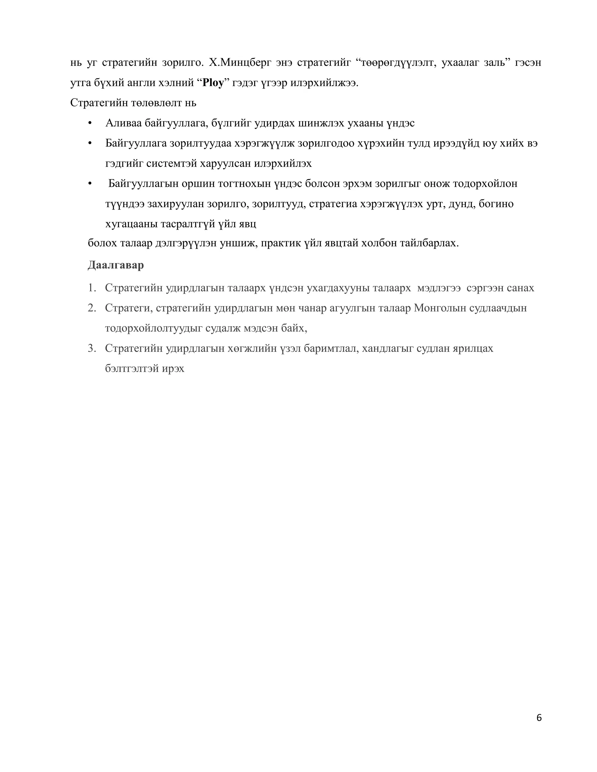 6
нь уг стратегийн зорилго. Х.Минцберг энэ стратегийг “төөрөгдүүлэлт, ухаалаг заль” гэсэн
утга бүхий англи хэлний “Ploy” гэдэг үгээр илэрхийлжээ.
Стратегийн төлөвлөлт нь
• Аливаа байгууллага, бүлгийг удирдах шинжлэх ухааны үндэс
• Байгууллага зорилтуудаа хэрэгжүүлж зорилгодоо хүрэхийн тулд ирээдүйд юу хийх вэ
гэдгийг системтэй харуулсан илэрхийлэх
• Байгууллагын оршин тогтнохын үндэс болсон эрхэм зорилгыг онож тодорхойлон
түүндээ захируулан зорилго, зорилтууд, стратегиа хэрэгжүүлэх урт, дунд, богино
хугацааны тасралтгүй үйл явц
болох талаар дэлгэрүүлэн уншиж, практик үйл явцтай холбон тайлбарлах.
Даалгавар
1. Стратегийн удирдлагын талаарх үндсэн ухагдахууны талаарх мэдлэгээ сэргээн санах
2. Стратеги, стратегийн удирдлагын мөн чанар агуулгын талаар Монголын судлаачдын
тодорхойлолтуудыг судалж мэдсэн байх,
3. Стратегийн удирдлагын хөгжлийн үзэл баримтлал, хандлагыг судлан ярилцах
бэлтгэлтэй ирэх
 