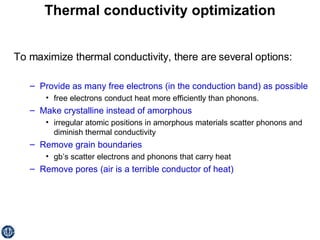 Thermal conductivity optimization To maximize thermal conductivity, there are several options: Provide as many free electrons (in the conduction band) as possible free electrons conduct heat more efficiently than phonons. Make crystalline instead of amorphous   irregular atomic positions in amorphous materials scatter phonons and diminish thermal conductivity Remove grain boundaries   gb’s scatter electrons and phonons that carry heat Remove pores (air is a terrible conductor of heat) 