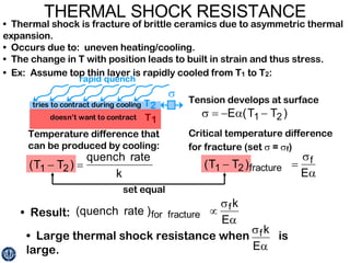 THERMAL SHOCK RESISTANCE •  Thermal shock is fracture of brittle ceramics due to asymmetric thermal expansion.  •  Occurs due to:  uneven heating/cooling. •  The change in T with position leads to built in strain and thus stress. •  Ex:  Assume top thin layer is rapidly cooled from T 1  to T 2 : Tension develops at surface Critical temperature difference for fracture (set    =   f ) Temperature difference that can be produced by cooling: •  Result: •  Large thermal shock resistance when  is large. set equal 