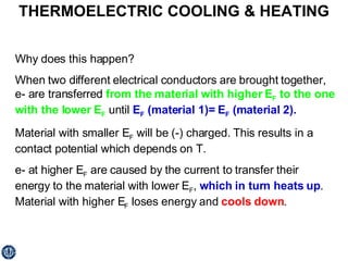 THERMOELECTRIC COOLING & HEATING Why does this happen? When two different electrical conductors are brought together, e- are transferred  from the material with higher E F  to the one with the lower E F  until  E F  (material 1)= E F  (material 2). Material with smaller E F  will be (-) charged. This results in a contact potential which depends on T. e- at higher E F  are caused by the current to transfer their energy to the material with lower E F ,  which in turn heats up . Material with higher E F  loses energy and  cools down . 