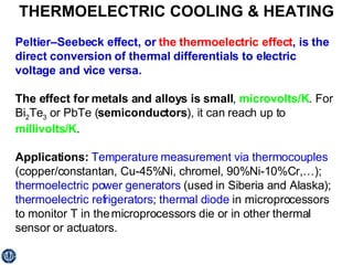 THERMOELECTRIC COOLING & HEATING Peltier–Seebeck effect, or  the thermoelectric effect , is the direct conversion of thermal differentials to electric voltage and vice versa. The effect for metals and alloys is small ,  microvolts/K . For Bi 2 Te 3  or PbTe ( semiconductors ), it can reach up to  millivolts/K . Applications:   Temperature measurement via thermocouples  (copper/constantan, Cu-45%Ni, chromel, 90%Ni-10%Cr,…);  thermoelectric power generators  (used in Siberia and Alaska);  thermoelectric refrigerators ;  thermal diode  in microprocessors to monitor T in the microprocessors die or in other thermal sensor or actuators. 