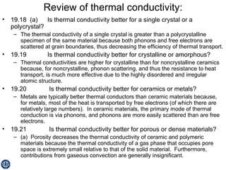 Review of thermal conductivity: 19.18  (a)  Is thermal conductivity better for a single crystal or a polycrystal? The thermal conductivity of a single crystal is greater than a polycrystalline specimen of the same material because both phonons and free electrons are scattered at grain boundaries, thus decreasing the efficiency of thermal transport. 19.19  Is thermal conductivity better for crystalline or amorphous? Thermal conductivities are higher for crystalline than for noncrystalline ceramics because, for noncrystalline, phonon scattering, and thus the resistance to heat transport, is much more effective due to the highly disordered and irregular atomic structure. 19.20   Is thermal conductivity better for ceramics or metals? Metals are typically better thermal conductors than ceramic materials because, for metals, most of the heat is transported by free electrons (of which there are relatively large numbers).  In ceramic materials, the primary mode of thermal conduction is via phonons, and phonons are more easily scattered than are free electrons. 19.21   Is thermal conductivity better for porous or dense materials? (a)  Porosity decreases the thermal conductivity of ceramic and polymeric materials because the thermal conductivity of a gas phase that occupies pore space is extremely small relative to that of the solid material.  Furthermore, contributions from gaseous convection are generally insignificant. 