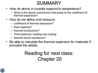 SUMMARY How do atoms in crystals respond to temperature? What is the atomic mechanism that leads to the coefficient of thermal expansion? How do we define and measure: coefficient of thermal expansion? Heat capacity? thermal conductivity? Thermoelectric heating and cooling thermal shock resistance? Be able to calculate the thermal expansion for materials if provided the details. Reading for next class:  Chapter 20 